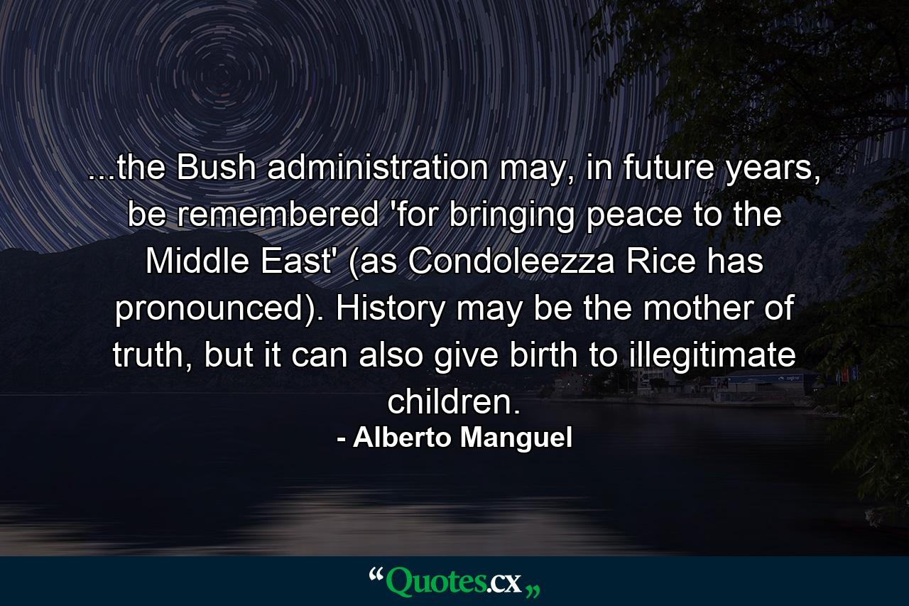 ...the Bush administration may, in future years, be remembered 'for bringing peace to the Middle East' (as Condoleezza Rice has pronounced). History may be the mother of truth, but it can also give birth to illegitimate children. - Quote by Alberto Manguel