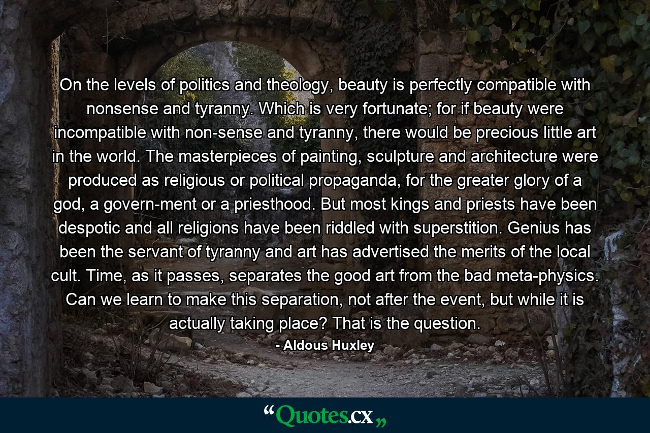 On the levels of politics and theology, beauty is perfectly compatible with nonsense and tyranny. Which is very fortunate; for if beauty were incompatible with non­sense and tyranny, there would be precious little art in the world. The masterpieces of painting, sculpture and architecture were produced as religious or political propaganda, for the greater glory of a god, a govern­ment or a priesthood. But most kings and priests have been despotic and all religions have been riddled with superstition. Genius has been the servant of tyranny and art has advertised the merits of the local cult. Time, as it passes, separates the good art from the bad meta­physics. Can we learn to make this separation, not after the event, but while it is actually taking place? That is the question. - Quote by Aldous Huxley