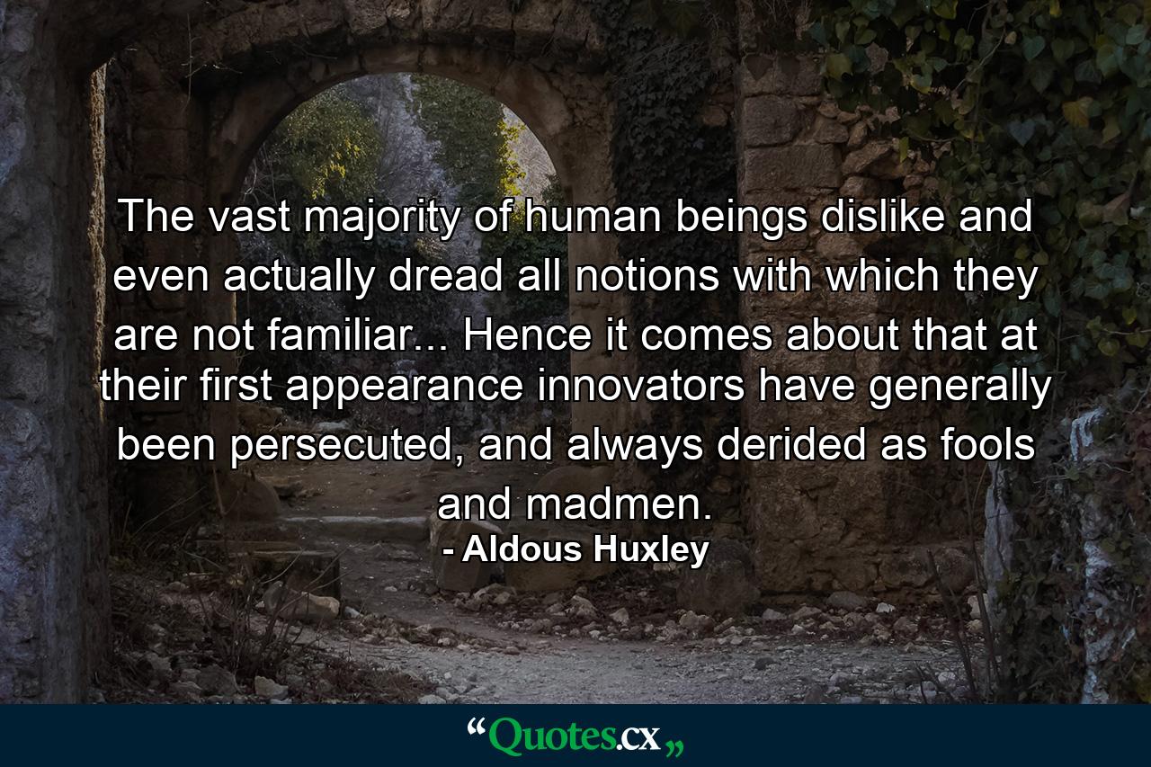 The vast majority of human beings dislike and even actually dread all notions with which they are not familiar... Hence it comes about that at their first appearance innovators have generally been persecuted, and always derided as fools and madmen. - Quote by Aldous Huxley