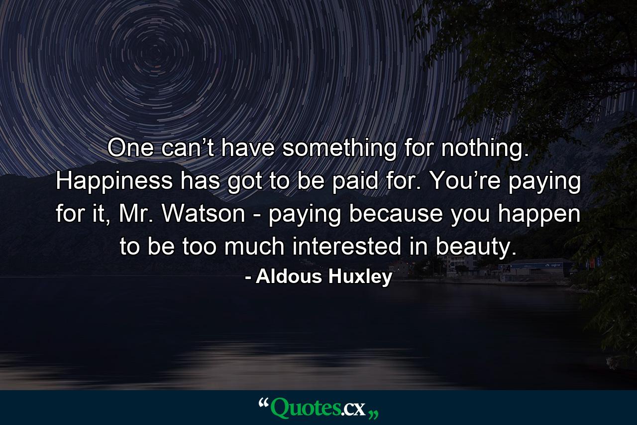 One can’t have something for nothing. Happiness has got to be paid for. You’re paying for it, Mr. Watson - paying because you happen to be too much interested in beauty. - Quote by Aldous Huxley