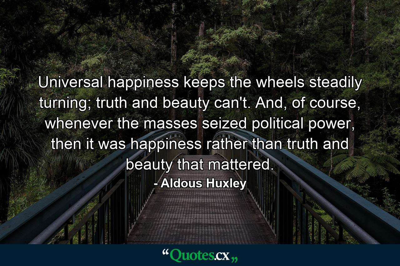 Universal happiness keeps the wheels steadily turning; truth and beauty can't. And, of course, whenever the masses seized political power, then it was happiness rather than truth and beauty that mattered. - Quote by Aldous Huxley