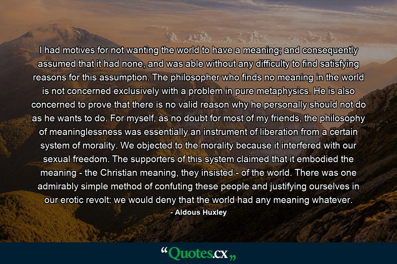 I had motives for not wanting the world to have a meaning; and consequently assumed that it had none, and was able without any difficulty to find satisfying reasons for this assumption. The philosopher who finds no meaning in the world is not concerned exclusively with a problem in pure metaphysics. He is also concerned to prove that there is no valid reason why he personally should not do as he wants to do. For myself, as no doubt for most of my friends, the philosophy of meaninglessness was essentially an instrument of liberation from a certain system of morality. We objected to the morality because it interfered with our sexual freedom. The supporters of this system claimed that it embodied the meaning - the Christian meaning, they insisted - of the world. There was one admirably simple method of confuting these people and justifying ourselves in our erotic revolt: we would deny that the world had any meaning whatever. - Quote by Aldous Huxley