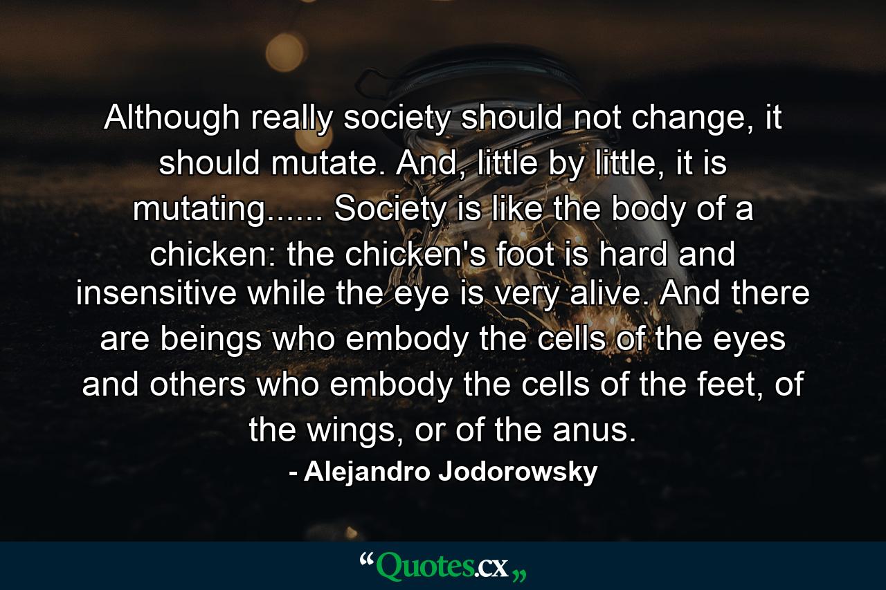 Although really society should not change, it should mutate. And, little by little, it is mutating...... Society is like the body of a chicken: the chicken's foot is hard and insensitive while the eye is very alive. And there are beings who embody the cells of the eyes and others who embody the cells of the feet, of the wings, or of the anus. - Quote by Alejandro Jodorowsky