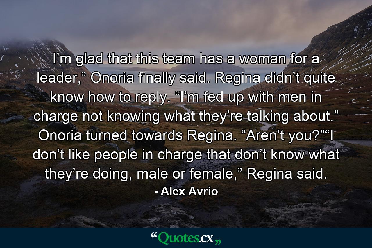 I’m glad that this team has a woman for a leader,” Onoria finally said. Regina didn’t quite know how to reply. “I’m fed up with men in charge not knowing what they’re talking about.” Onoria turned towards Regina. “Aren’t you?”“I don’t like people in charge that don’t know what they’re doing, male or female,” Regina said. - Quote by Alex Avrio