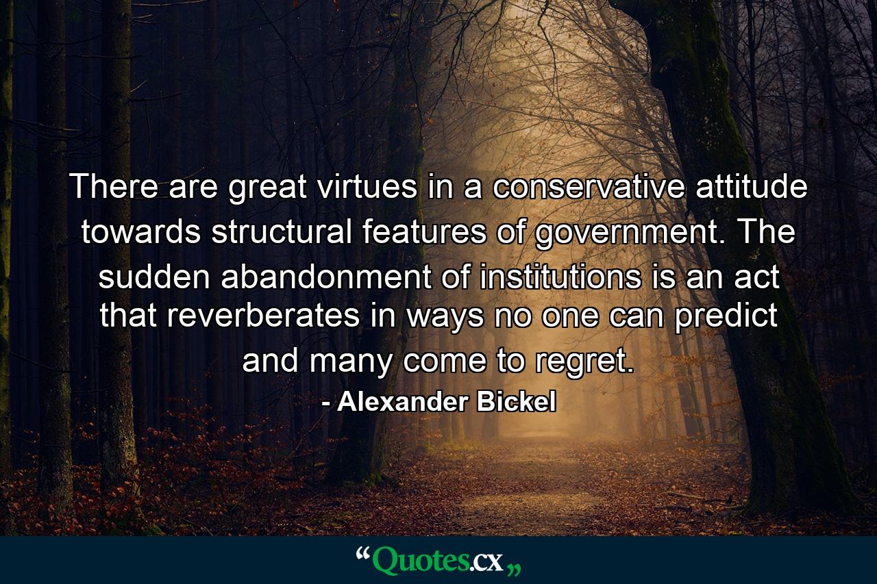 There are great virtues in a conservative attitude towards structural features of government. The sudden abandonment of institutions is an act that reverberates in ways no one can predict and many come to regret. - Quote by Alexander Bickel