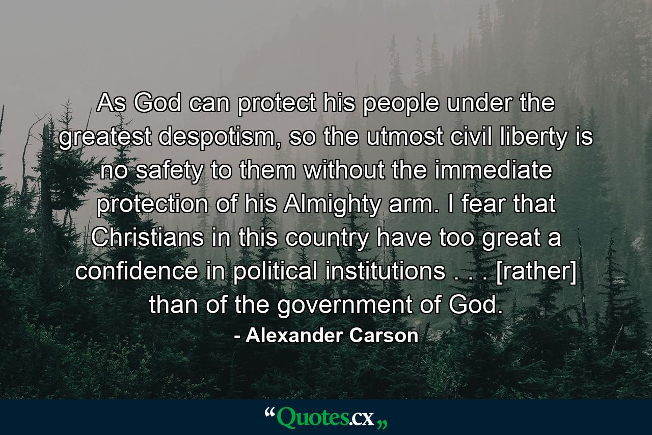 As God can protect his people under the greatest despotism, so the utmost civil liberty is no safety to them without the immediate protection of his Almighty arm. I fear that Christians in this country have too great a confidence in political institutions . . . [rather] than of the government of God. - Quote by Alexander Carson