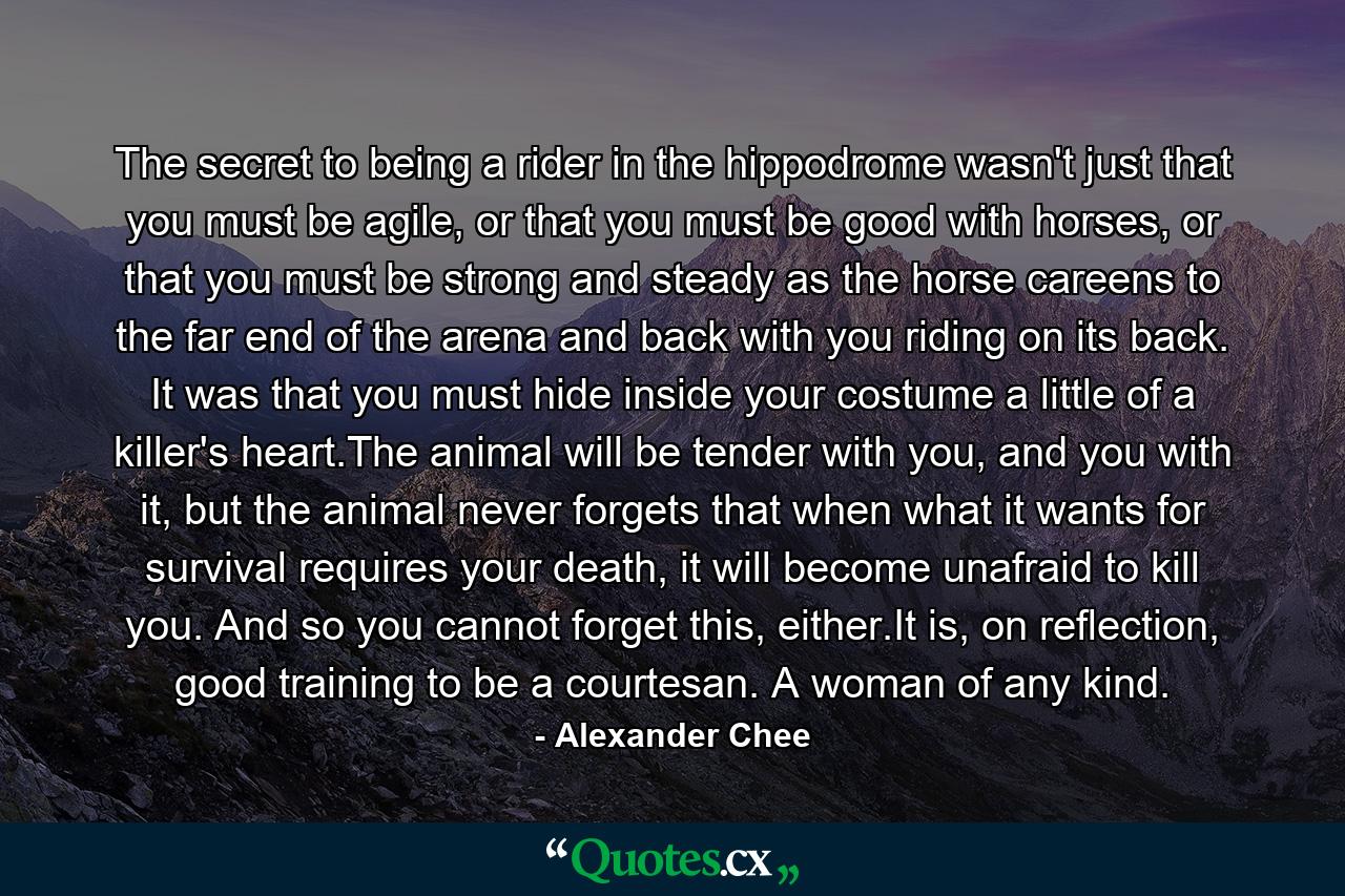 The secret to being a rider in the hippodrome wasn't just that you must be agile, or that you must be good with horses, or that you must be strong and steady as the horse careens to the far end of the arena and back with you riding on its back. It was that you must hide inside your costume a little of a killer's heart.The animal will be tender with you, and you with it, but the animal never forgets that when what it wants for survival requires your death, it will become unafraid to kill you. And so you cannot forget this, either.It is, on reflection, good training to be a courtesan. A woman of any kind. - Quote by Alexander Chee