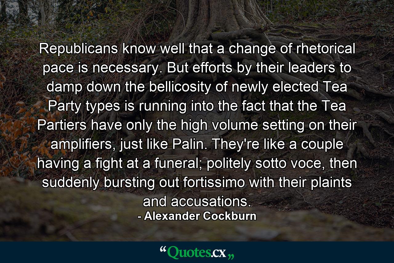 Republicans know well that a change of rhetorical pace is necessary. But efforts by their leaders to damp down the bellicosity of newly elected Tea Party types is running into the fact that the Tea Partiers have only the high volume setting on their amplifiers, just like Palin. They're like a couple having a fight at a funeral; politely sotto voce, then suddenly bursting out fortissimo with their plaints and accusations. - Quote by Alexander Cockburn