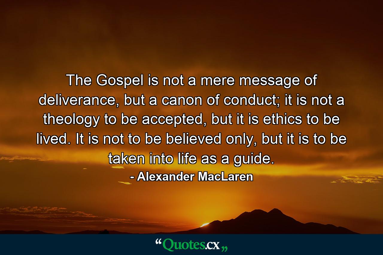 The Gospel is not a mere message of deliverance, but a canon of conduct; it is not a theology to be accepted, but it is ethics to be lived. It is not to be believed only, but it is to be taken into life as a guide. - Quote by Alexander MacLaren