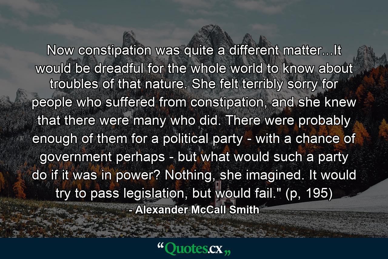 Now constipation was quite a different matter...It would be dreadful for the whole world to know about troubles of that nature. She felt terribly sorry for people who suffered from constipation, and she knew that there were many who did. There were probably enough of them for a political party - with a chance of government perhaps - but what would such a party do if it was in power? Nothing, she imagined. It would try to pass legislation, but would fail.