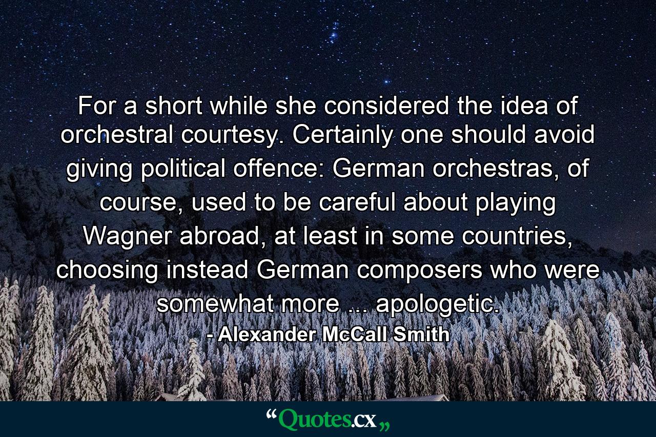 For a short while she considered the idea of orchestral courtesy. Certainly one should avoid giving political offence: German orchestras, of course, used to be careful about playing Wagner abroad, at least in some countries, choosing instead German composers who were somewhat more ... apologetic. - Quote by Alexander McCall Smith