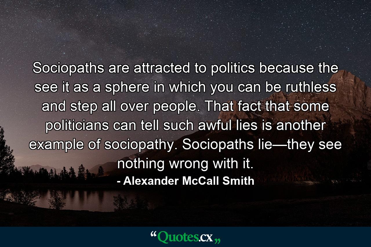 Sociopaths are attracted to politics because the see it as a sphere in which you can be ruthless and step all over people. That fact that some politicians can tell such awful lies is another example of sociopathy. Sociopaths lie—they see nothing wrong with it. - Quote by Alexander McCall Smith