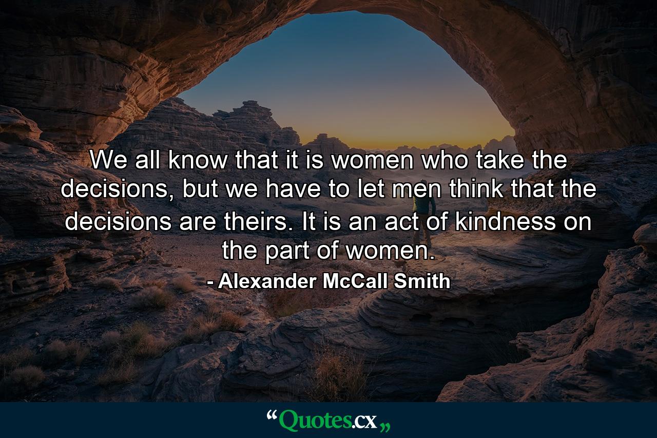 We all know that it is women who take the decisions, but we have to let men think that the decisions are theirs. It is an act of kindness on the part of women. - Quote by Alexander McCall Smith