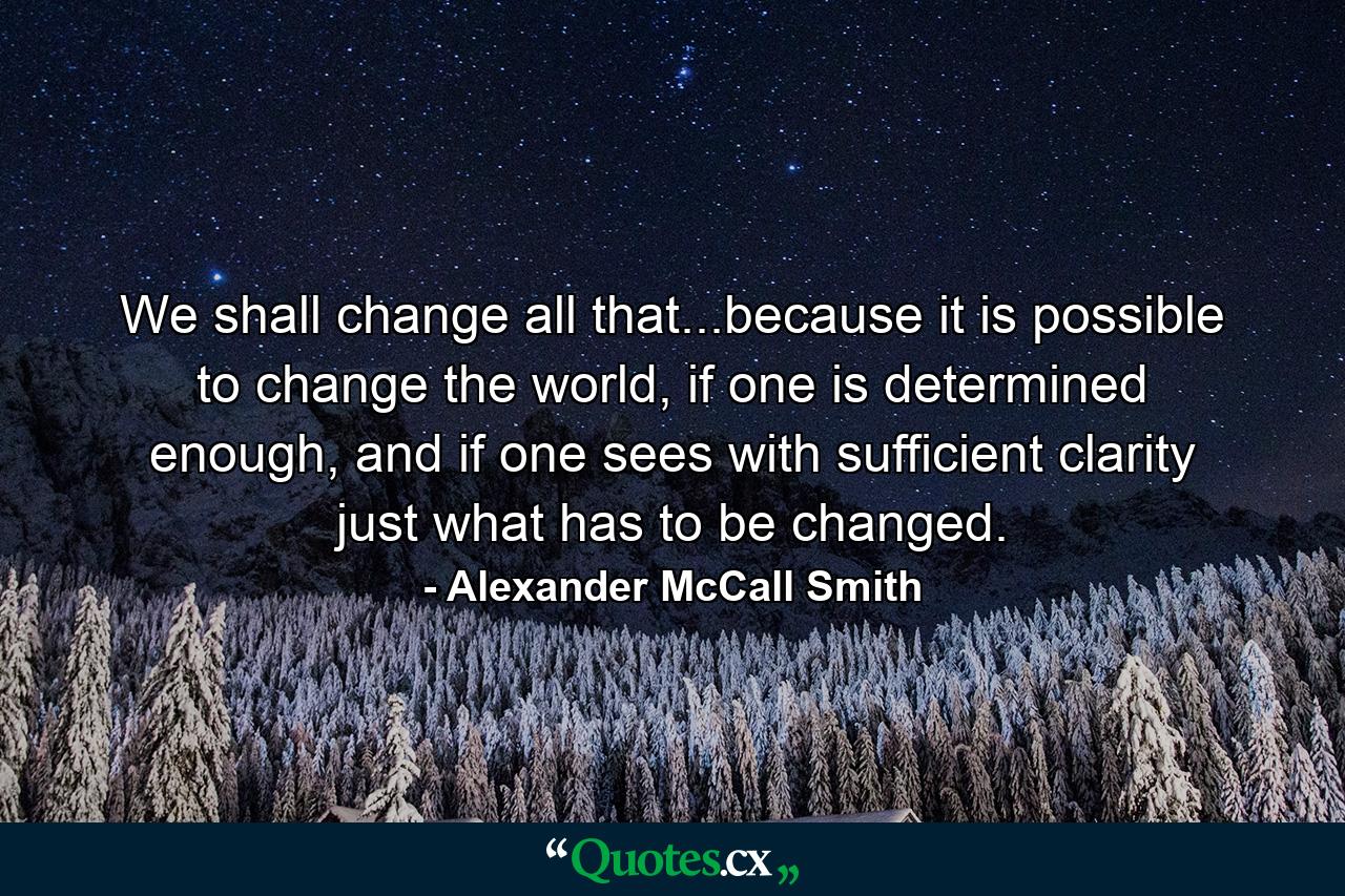 We shall change all that...because it is possible to change the world, if one is determined enough, and if one sees with sufficient clarity just what has to be changed. - Quote by Alexander McCall Smith