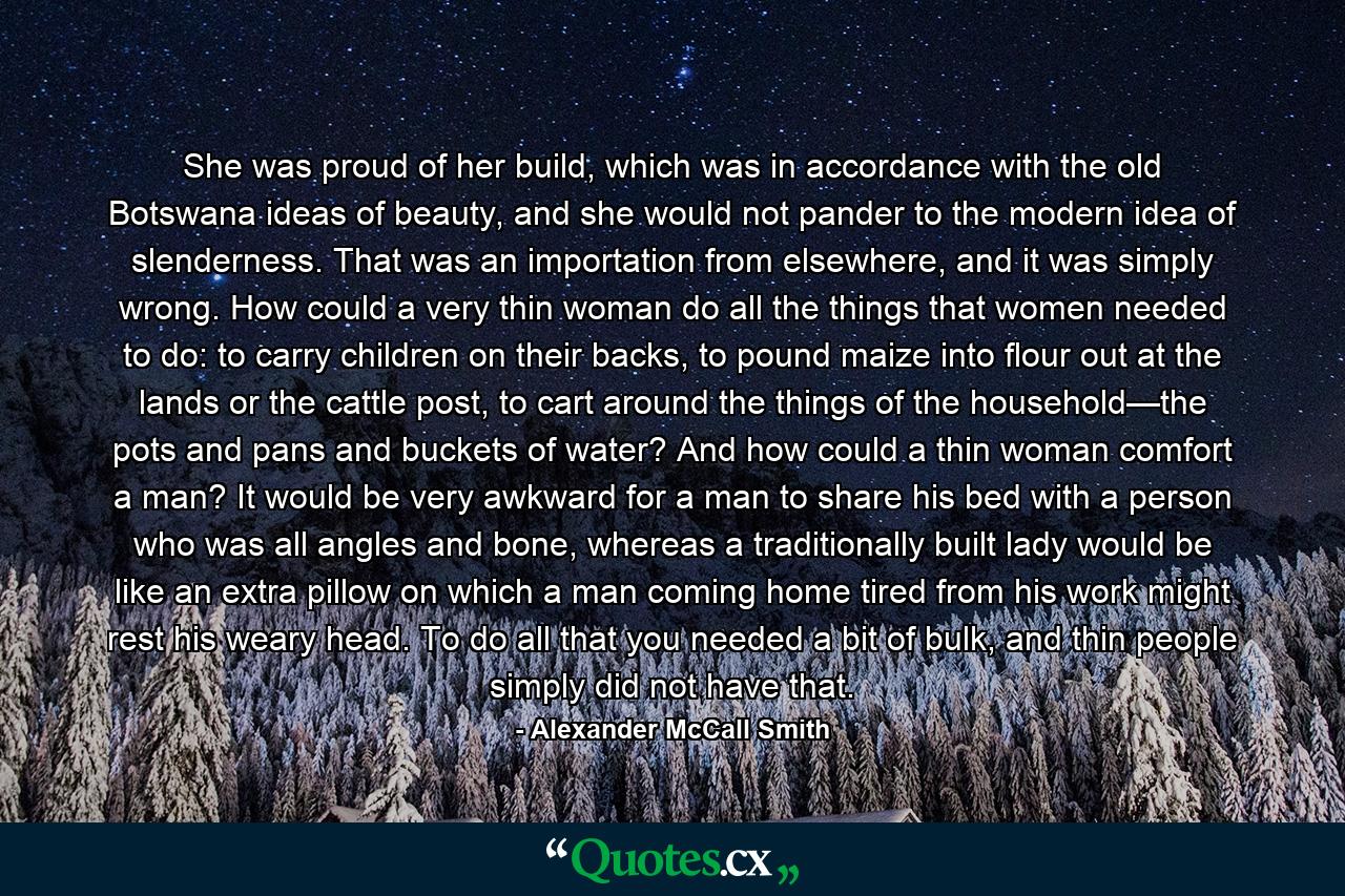 She was proud of her build, which was in accordance with the old Botswana ideas of beauty, and she would not pander to the modern idea of slenderness. That was an importation from elsewhere, and it was simply wrong. How could a very thin woman do all the things that women needed to do: to carry children on their backs, to pound maize into flour out at the lands or the cattle post, to cart around the things of the household—the pots and pans and buckets of water? And how could a thin woman comfort a man? It would be very awkward for a man to share his bed with a person who was all angles and bone, whereas a traditionally built lady would be like an extra pillow on which a man coming home tired from his work might rest his weary head. To do all that you needed a bit of bulk, and thin people simply did not have that. - Quote by Alexander McCall Smith