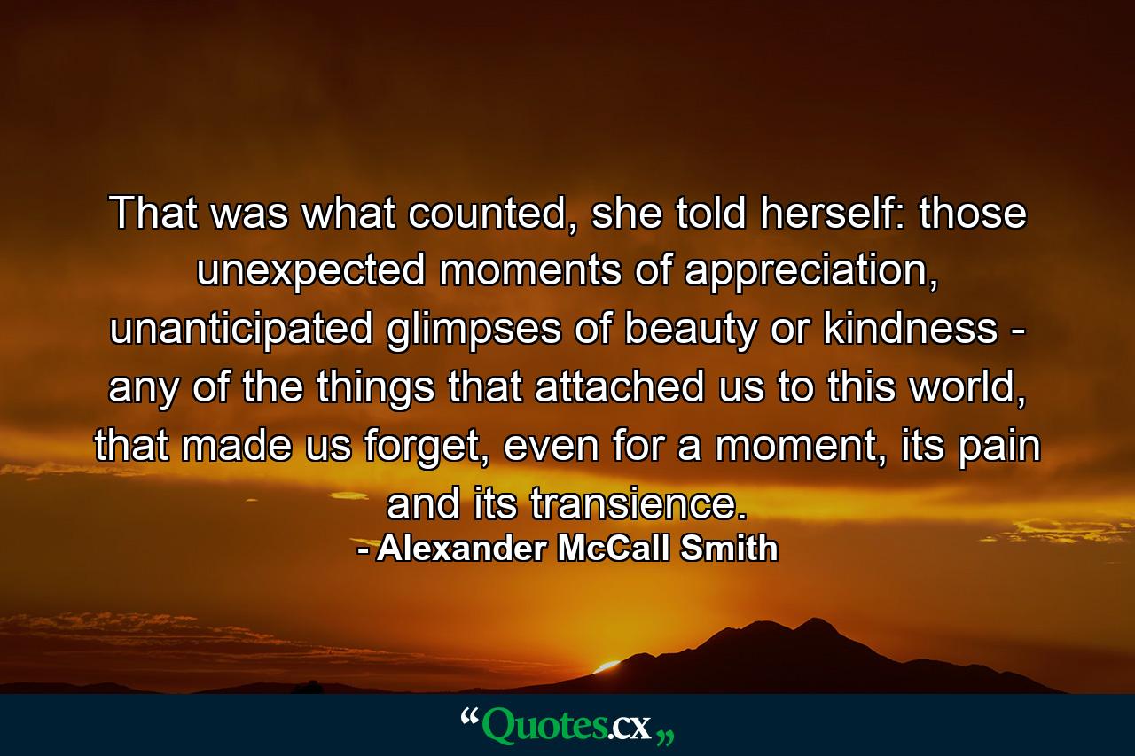 That was what counted, she told herself: those unexpected moments of appreciation, unanticipated glimpses of beauty or kindness - any of the things that attached us to this world, that made us forget, even for a moment, its pain and its transience. - Quote by Alexander McCall Smith