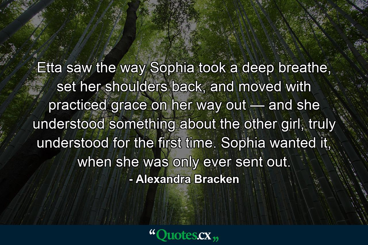 Etta saw the way Sophia took a deep breathe, set her shoulders back, and moved with practiced grace on her way out — and she understood something about the other girl, truly understood for the first time. Sophia wanted it, when she was only ever sent out. - Quote by Alexandra Bracken