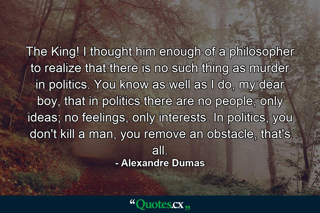 The King! I thought him enough of a philosopher to realize that there is no such thing as murder in politics. You know as well as I do, my dear boy, that in politics there are no people, only ideas; no feelings, only interests. In politics, you don't kill a man, you remove an obstacle, that's all. - Quote by Alexandre Dumas