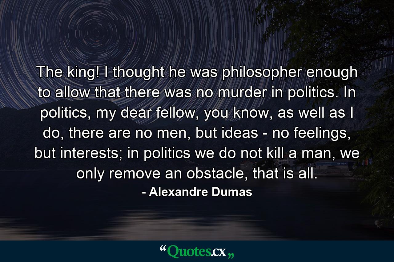 The king! I thought he was philosopher enough to allow that there was no murder in politics. In politics, my dear fellow, you know, as well as I do, there are no men, but ideas - no feelings, but interests; in politics we do not kill a man, we only remove an obstacle, that is all. - Quote by Alexandre Dumas