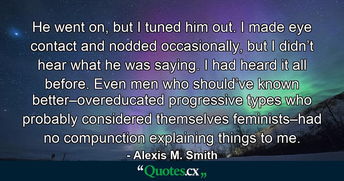 He went on, but I tuned him out. I made eye contact and nodded occasionally, but I didn’t hear what he was saying. I had heard it all before. Even men who should’ve known better–overeducated progressive types who probably considered themselves feminists–had no compunction explaining things to me. - Quote by Alexis M. Smith