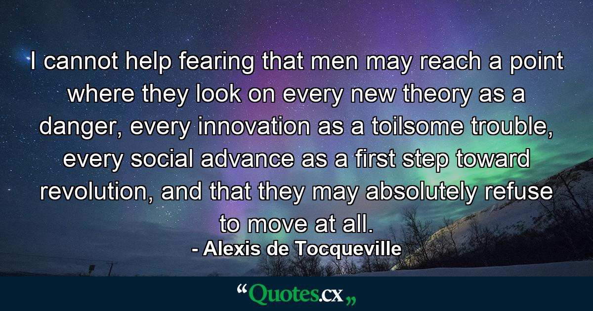 I cannot help fearing that men may reach a point where they look on every new theory as a danger, every innovation as a toilsome trouble, every social advance as a first step toward revolution, and that they may absolutely refuse to move at all. - Quote by Alexis de Tocqueville