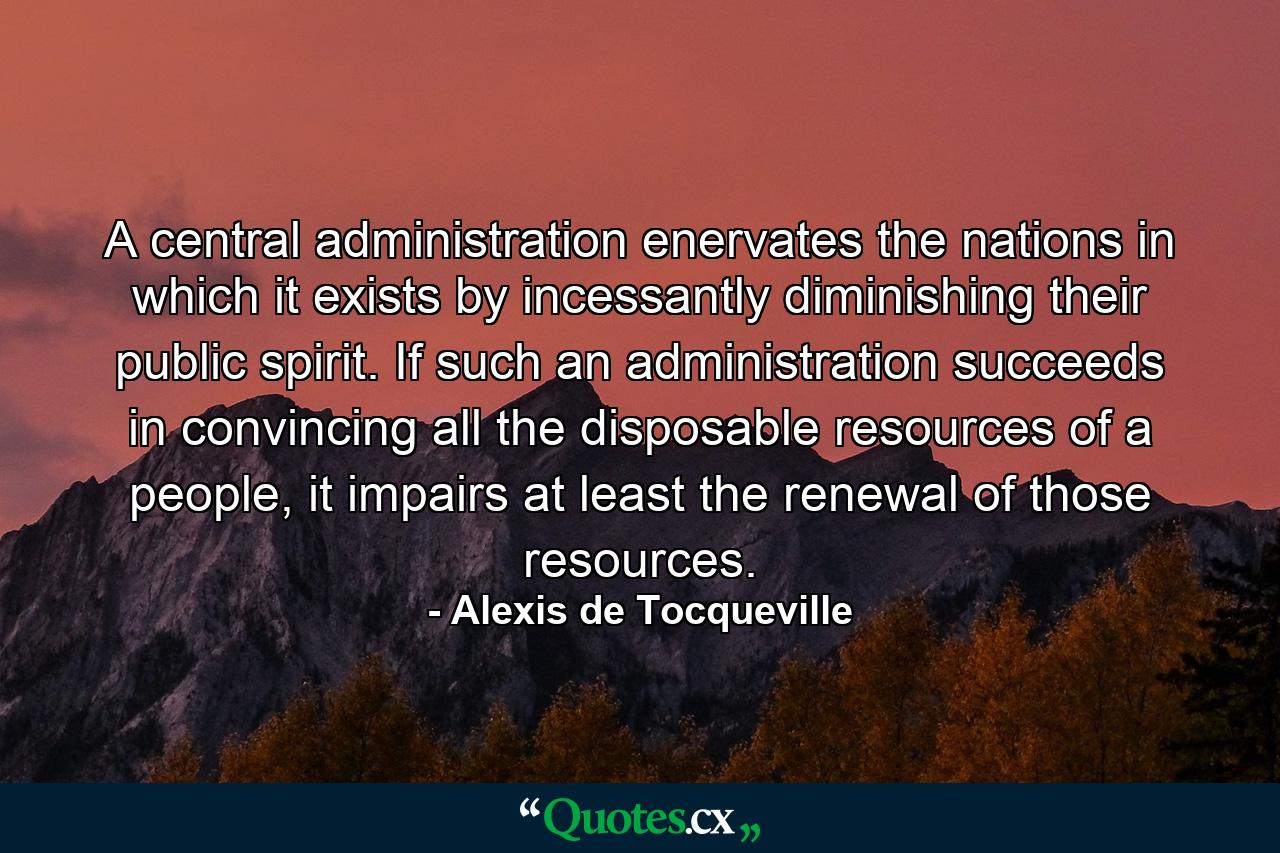 A central administration enervates the nations in which it exists by incessantly diminishing their public spirit. If such an administration succeeds in convincing all the disposable resources of a people, it impairs at least the renewal of those resources. - Quote by Alexis de Tocqueville