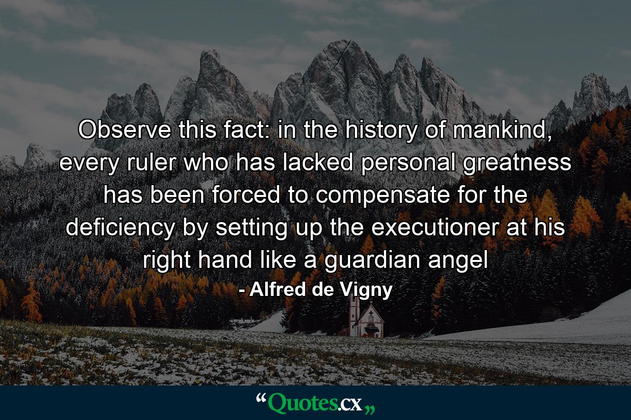 Observe this fact: in the history of mankind, every ruler who has lacked personal greatness has been forced to compensate for the deficiency by setting up the executioner at his right hand like a guardian angel - Quote by Alfred de Vigny