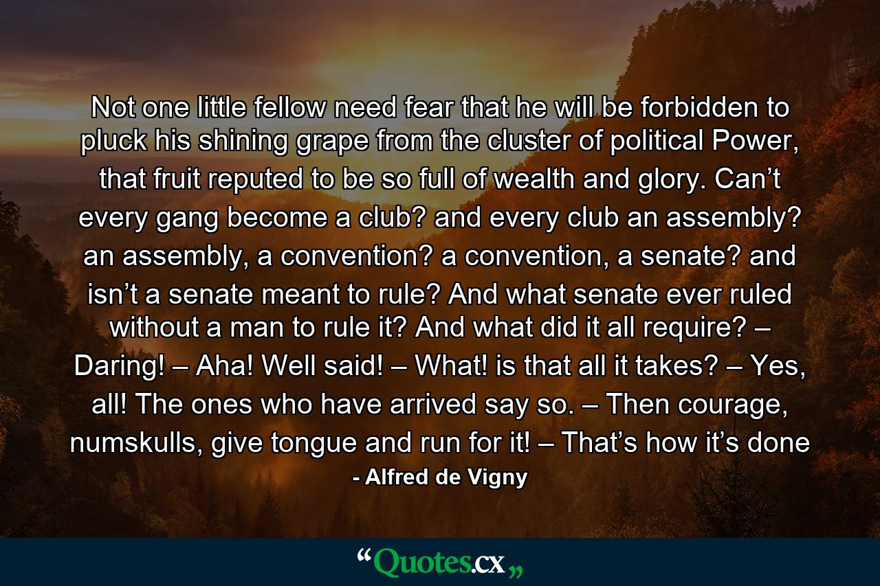 Not one little fellow need fear that he will be forbidden to pluck his shining grape from the cluster of political Power, that fruit reputed to be so full of wealth and glory. Can’t every gang become a club? and every club an assembly? an assembly, a convention? a convention, a senate? and isn’t a senate meant to rule? And what senate ever ruled without a man to rule it? And what did it all require? – Daring! – Aha! Well said! – What! is that all it takes? – Yes, all! The ones who have arrived say so. – Then courage, numskulls, give tongue and run for it! – That’s how it’s done - Quote by Alfred de Vigny