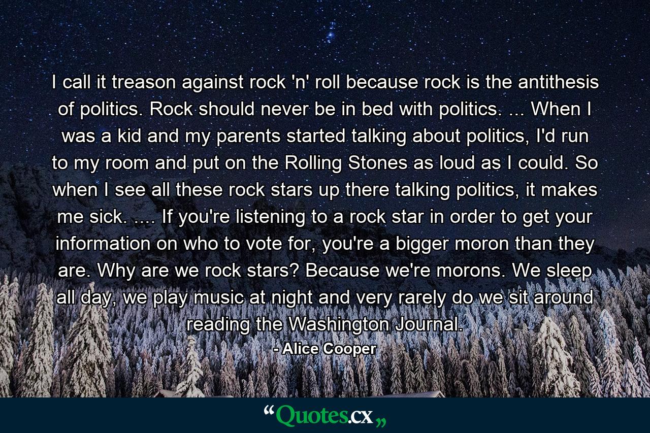 I call it treason against rock 'n' roll because rock is the antithesis of politics. Rock should never be in bed with politics. ... When I was a kid and my parents started talking about politics, I'd run to my room and put on the Rolling Stones as loud as I could. So when I see all these rock stars up there talking politics, it makes me sick. .... If you're listening to a rock star in order to get your information on who to vote for, you're a bigger moron than they are. Why are we rock stars? Because we're morons. We sleep all day, we play music at night and very rarely do we sit around reading the Washington Journal. - Quote by Alice Cooper