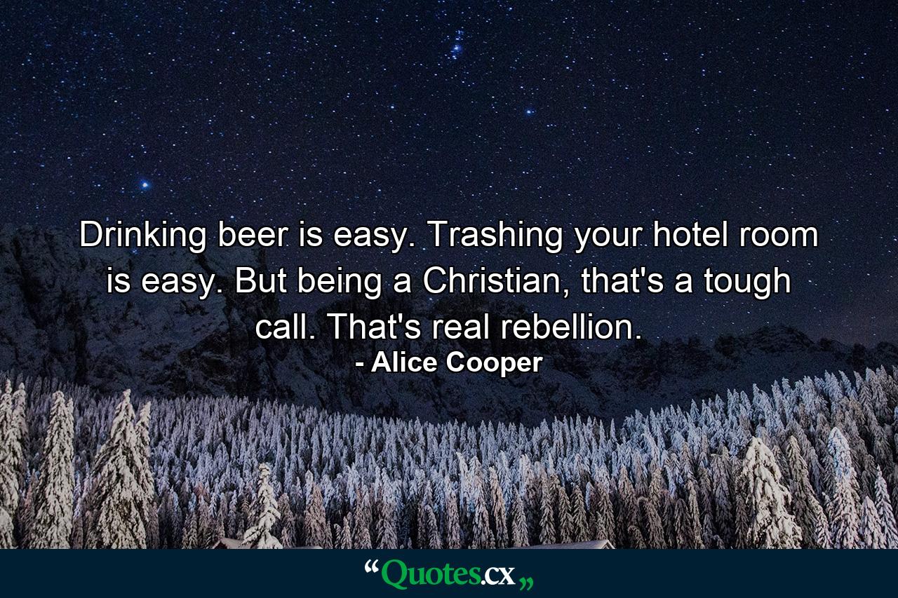 Drinking beer is easy. Trashing your hotel room is easy. But being a Christian, that's a tough call. That's real rebellion. - Quote by Alice Cooper