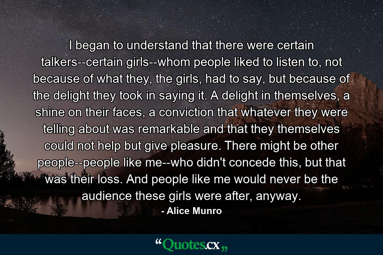 I began to understand that there were certain talkers--certain girls--whom people liked to listen to, not because of what they, the girls, had to say, but because of the delight they took in saying it. A delight in themselves, a shine on their faces, a conviction that whatever they were telling about was remarkable and that they themselves could not help but give pleasure. There might be other people--people like me--who didn't concede this, but that was their loss. And people like me would never be the audience these girls were after, anyway. - Quote by Alice Munro