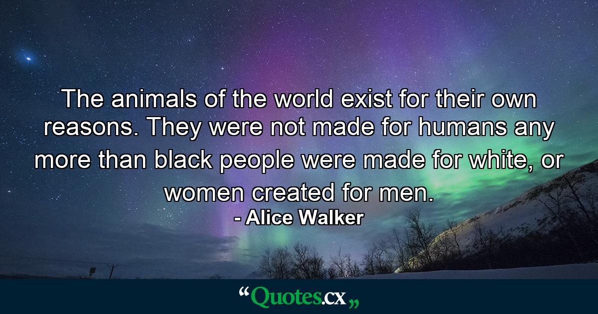 The animals of the world exist for their own reasons. They were not made for humans any more than black people were made for white, or women created for men. - Quote by Alice Walker