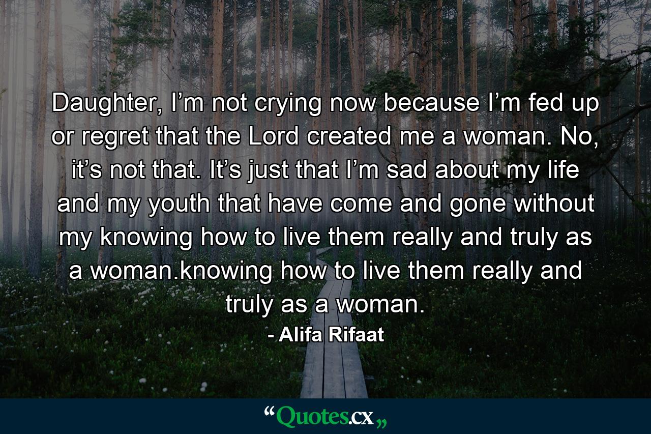 Daughter, I’m not crying now because I’m fed up or regret that the Lord created me a woman. No, it’s not that. It’s just that I’m sad about my life and my youth that have come and gone without my knowing how to live them really and truly as a woman.knowing how to live them really and truly as a woman. - Quote by Alifa Rifaat