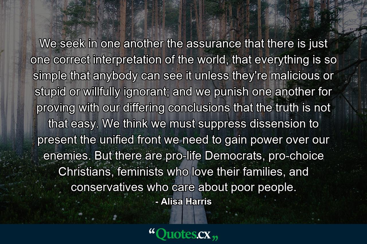 We seek in one another the assurance that there is just one correct interpretation of the world, that everything is so simple that anybody can see it unless they're malicious or stupid or willfully ignorant; and we punish one another for proving with our differing conclusions that the truth is not that easy. We think we must suppress dissension to present the unified front we need to gain power over our enemies. But there are pro-life Democrats, pro-choice Christians, feminists who love their families, and conservatives who care about poor people. - Quote by Alisa Harris