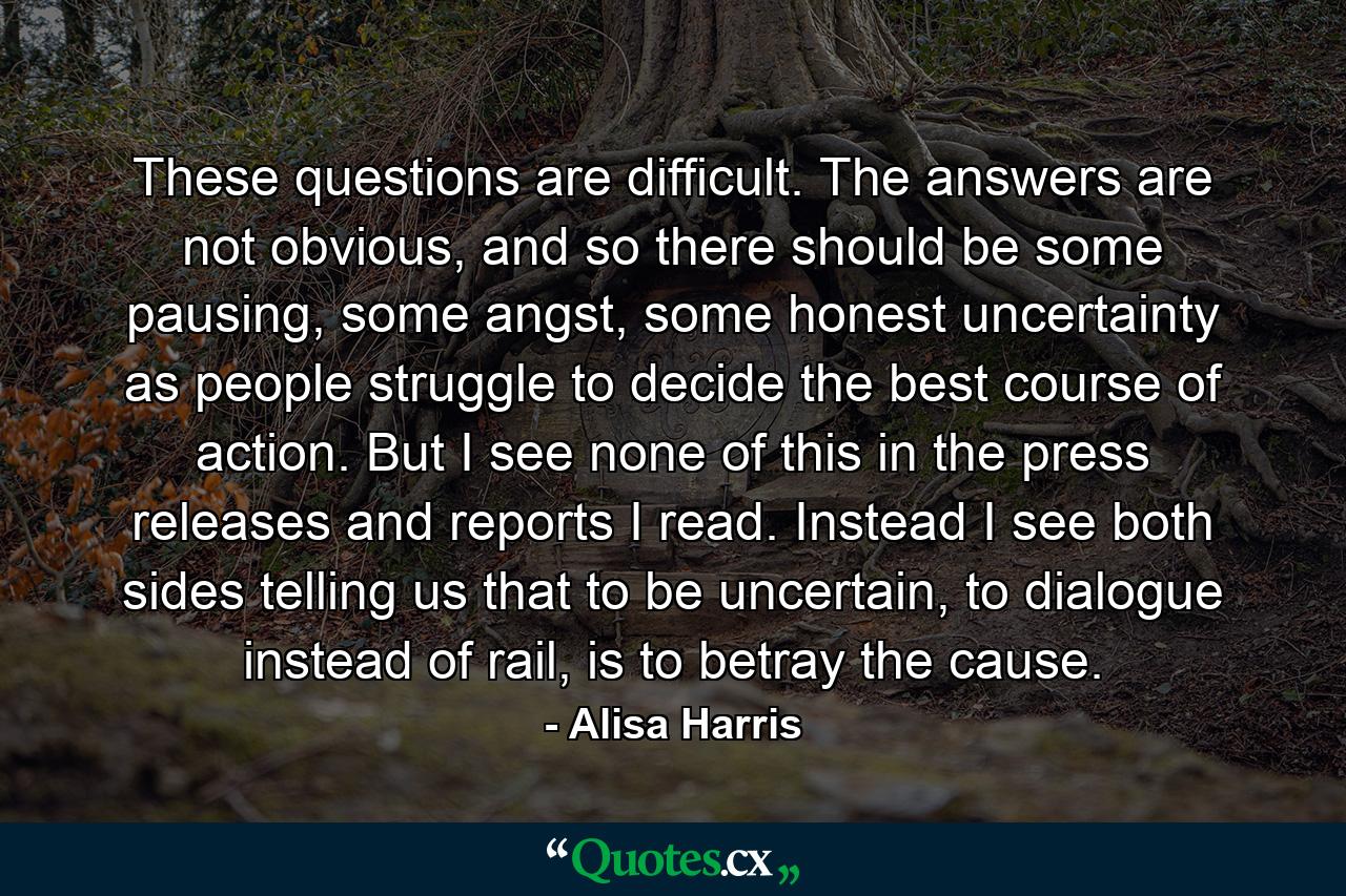 These questions are difficult. The answers are not obvious, and so there should be some pausing, some angst, some honest uncertainty as people struggle to decide the best course of action. But I see none of this in the press releases and reports I read. Instead I see both sides telling us that to be uncertain, to dialogue instead of rail, is to betray the cause. - Quote by Alisa Harris