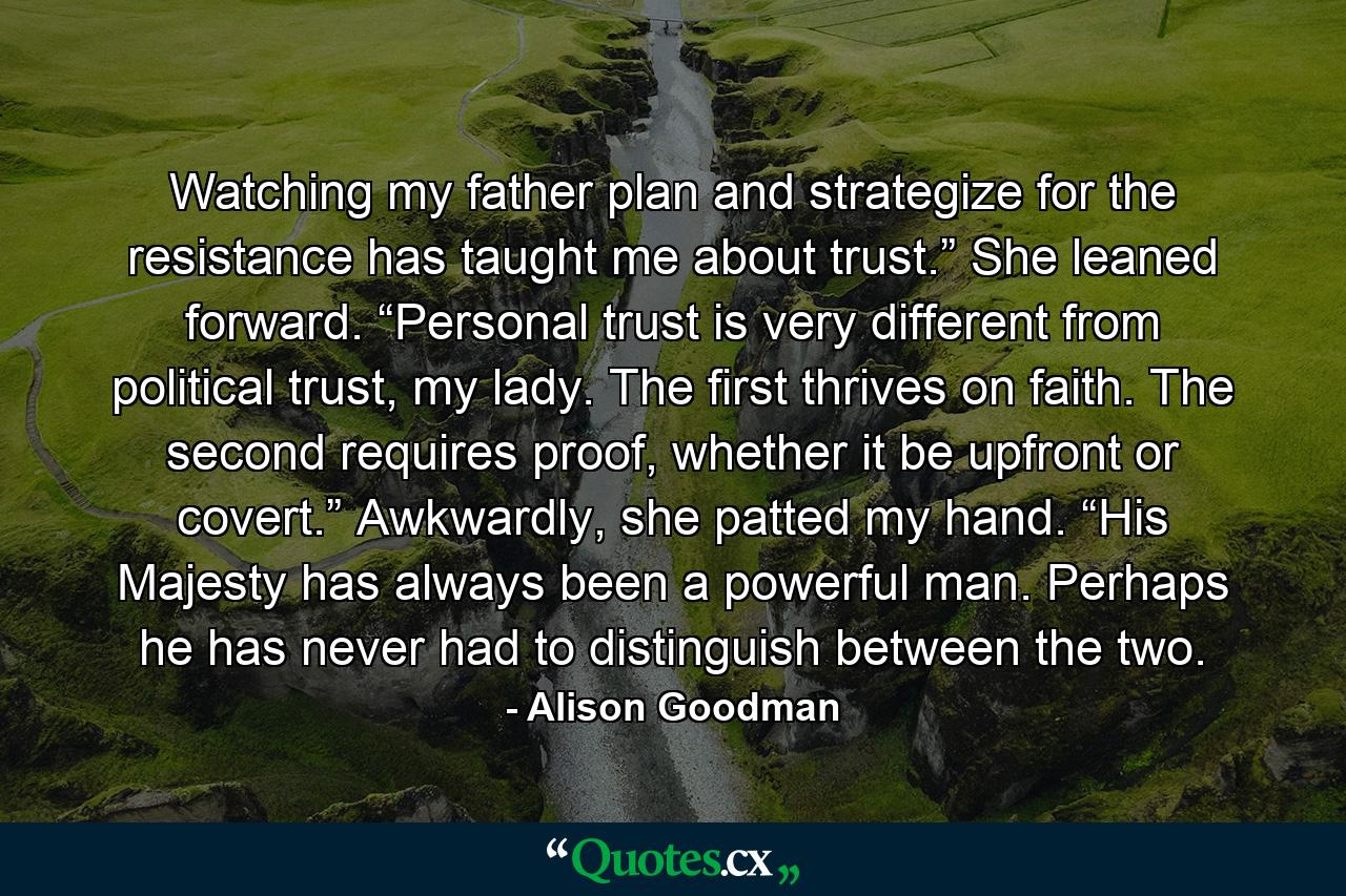 Watching my father plan and strategize for the resistance has taught me about trust.” She leaned forward. “Personal trust is very different from political trust, my lady. The first thrives on faith. The second requires proof, whether it be upfront or covert.” Awkwardly, she patted my hand. “His Majesty has always been a powerful man. Perhaps he has never had to distinguish between the two. - Quote by Alison Goodman