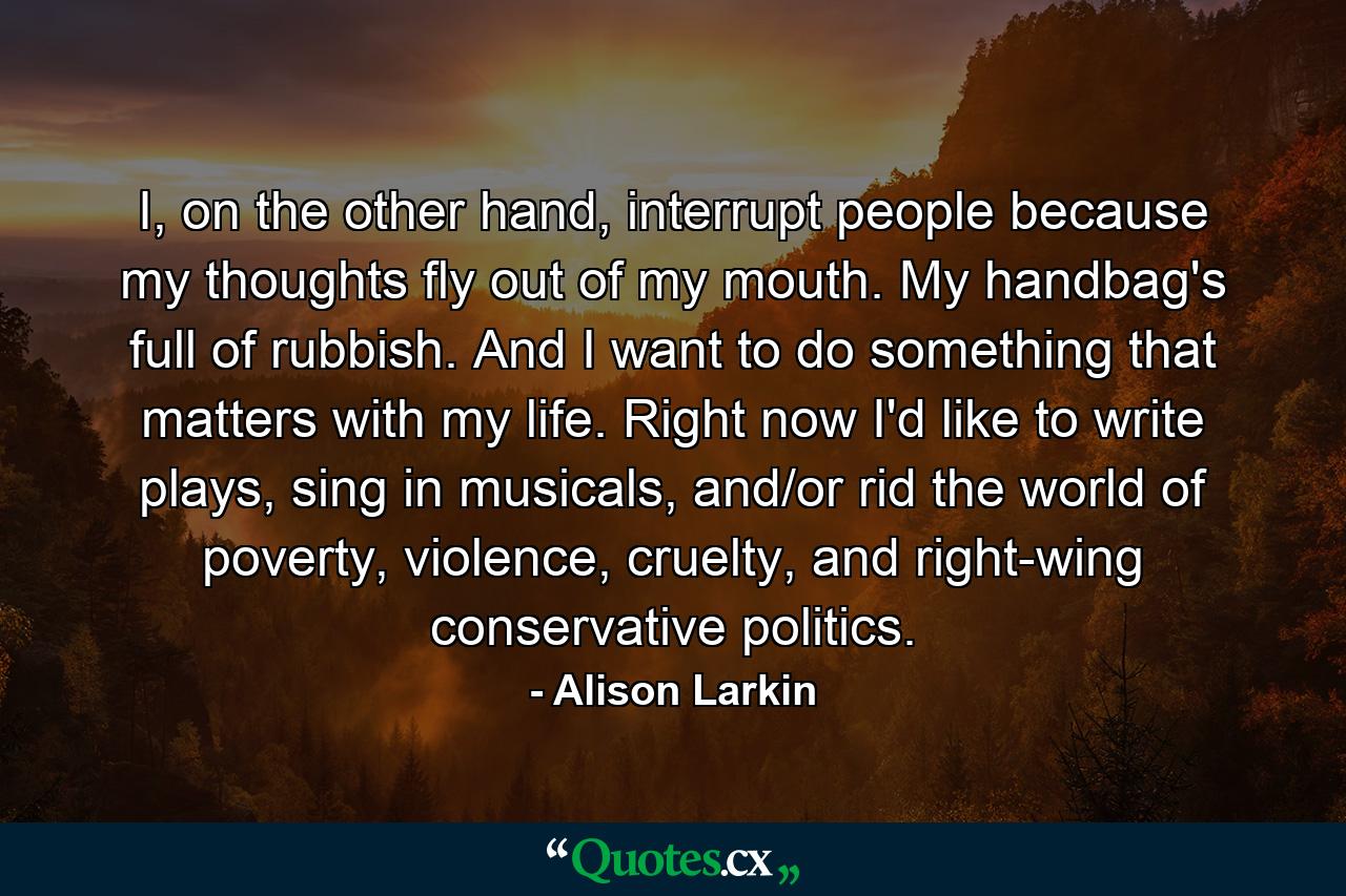 I, on the other hand, interrupt people because my thoughts fly out of my mouth. My handbag's full of rubbish. And I want to do something that matters with my life. Right now I'd like to write plays, sing in musicals, and/or rid the world of poverty, violence, cruelty, and right-wing conservative politics. - Quote by Alison Larkin