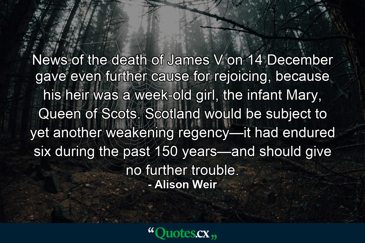 News of the death of James V on 14 December gave even further cause for rejoicing, because his heir was a week-old girl, the infant Mary, Queen of Scots. Scotland would be subject to yet another weakening regency—it had endured six during the past 150 years—and should give no further trouble. - Quote by Alison Weir