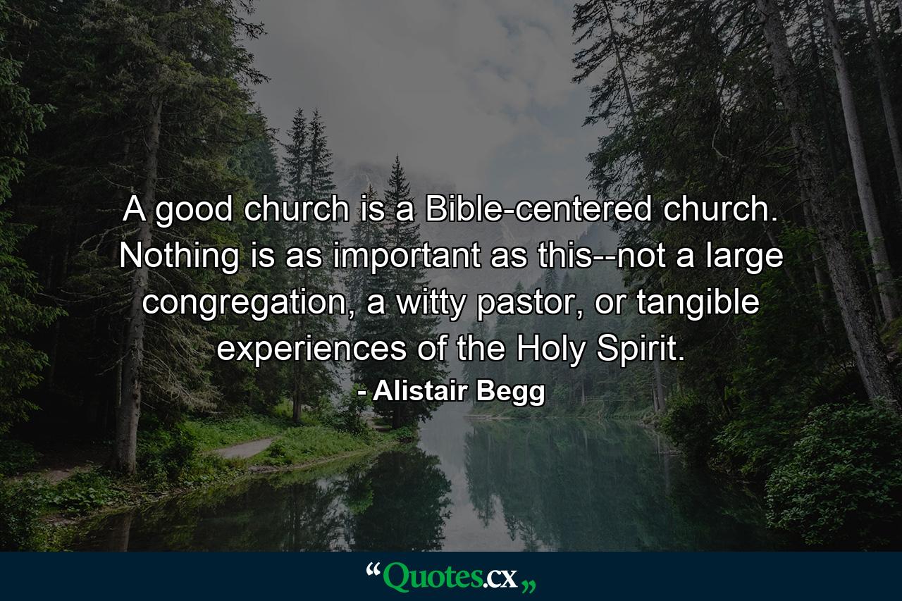 A good church is a Bible-centered church. Nothing is as important as this--not a large congregation, a witty pastor, or tangible experiences of the Holy Spirit. - Quote by Alistair Begg