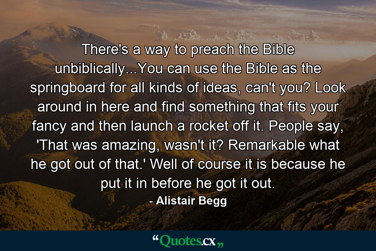 There's a way to preach the Bible unbiblically...You can use the Bible as the springboard for all kinds of ideas, can't you? Look around in here and find something that fits your fancy and then launch a rocket off it. People say, 'That was amazing, wasn't it? Remarkable what he got out of that.' Well of course it is because he put it in before he got it out. - Quote by Alistair Begg