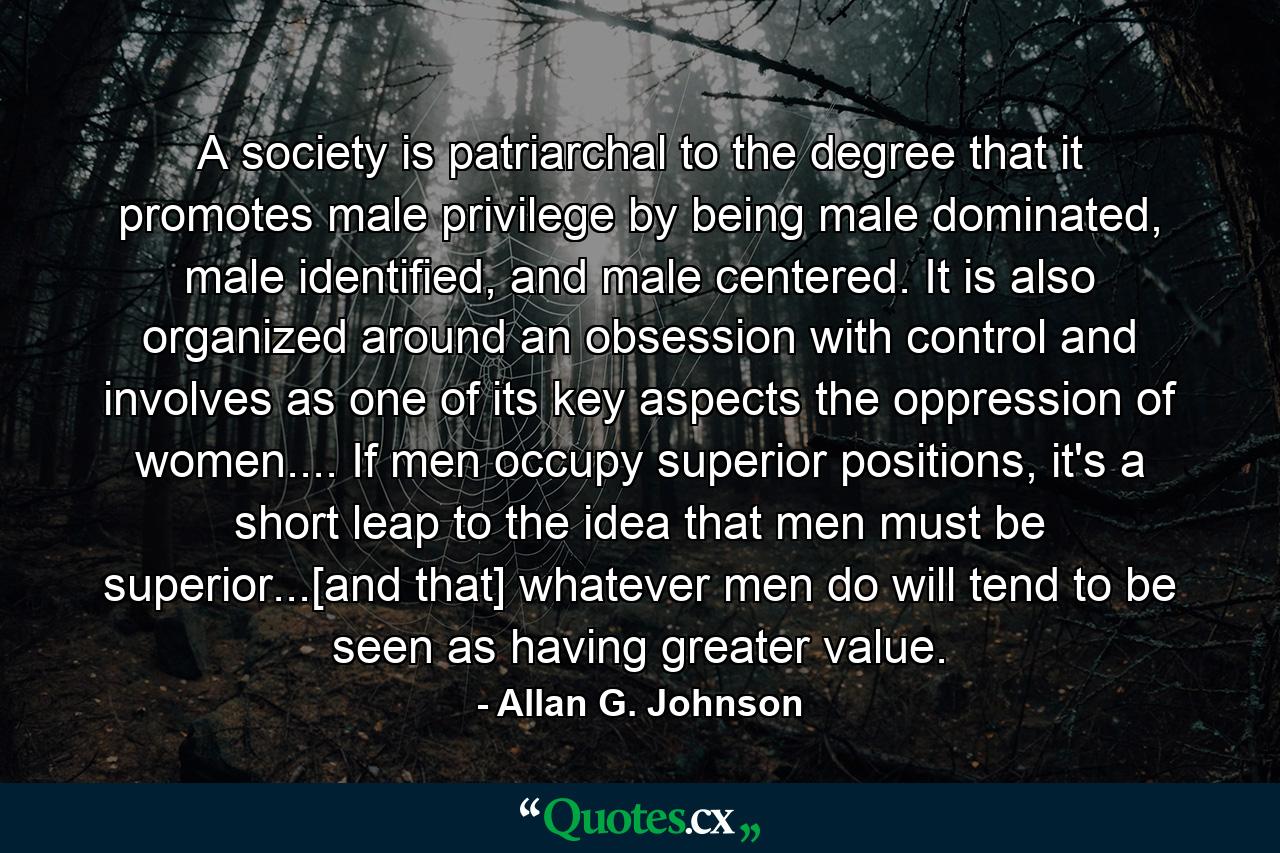 A society is patriarchal to the degree that it promotes male privilege by being male dominated, male identified, and male centered. It is also organized around an obsession with control and involves as one of its key aspects the oppression of women.... If men occupy superior positions, it's a short leap to the idea that men must be superior...[and that] whatever men do will tend to be seen as having greater value. - Quote by Allan G. Johnson