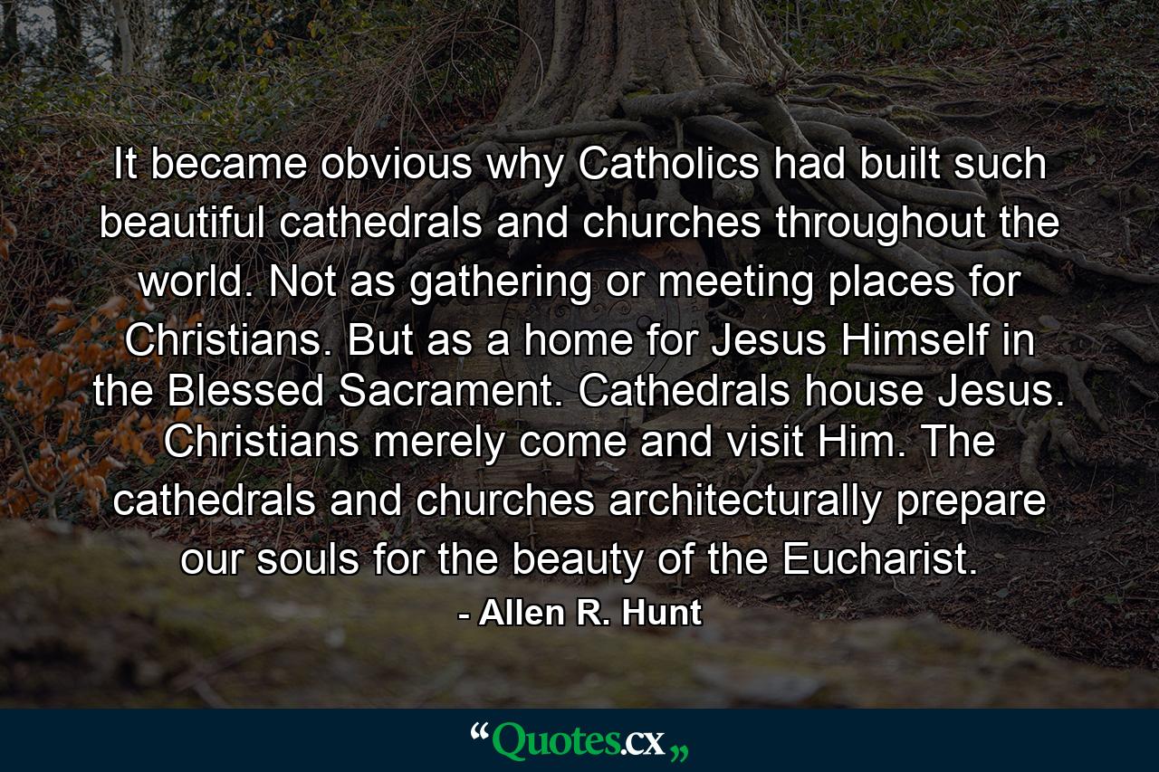 It became obvious why Catholics had built such beautiful cathedrals and churches throughout the world. Not as gathering or meeting places for Christians. But as a home for Jesus Himself in the Blessed Sacrament. Cathedrals house Jesus. Christians merely come and visit Him. The cathedrals and churches architecturally prepare our souls for the beauty of the Eucharist. - Quote by Allen R. Hunt