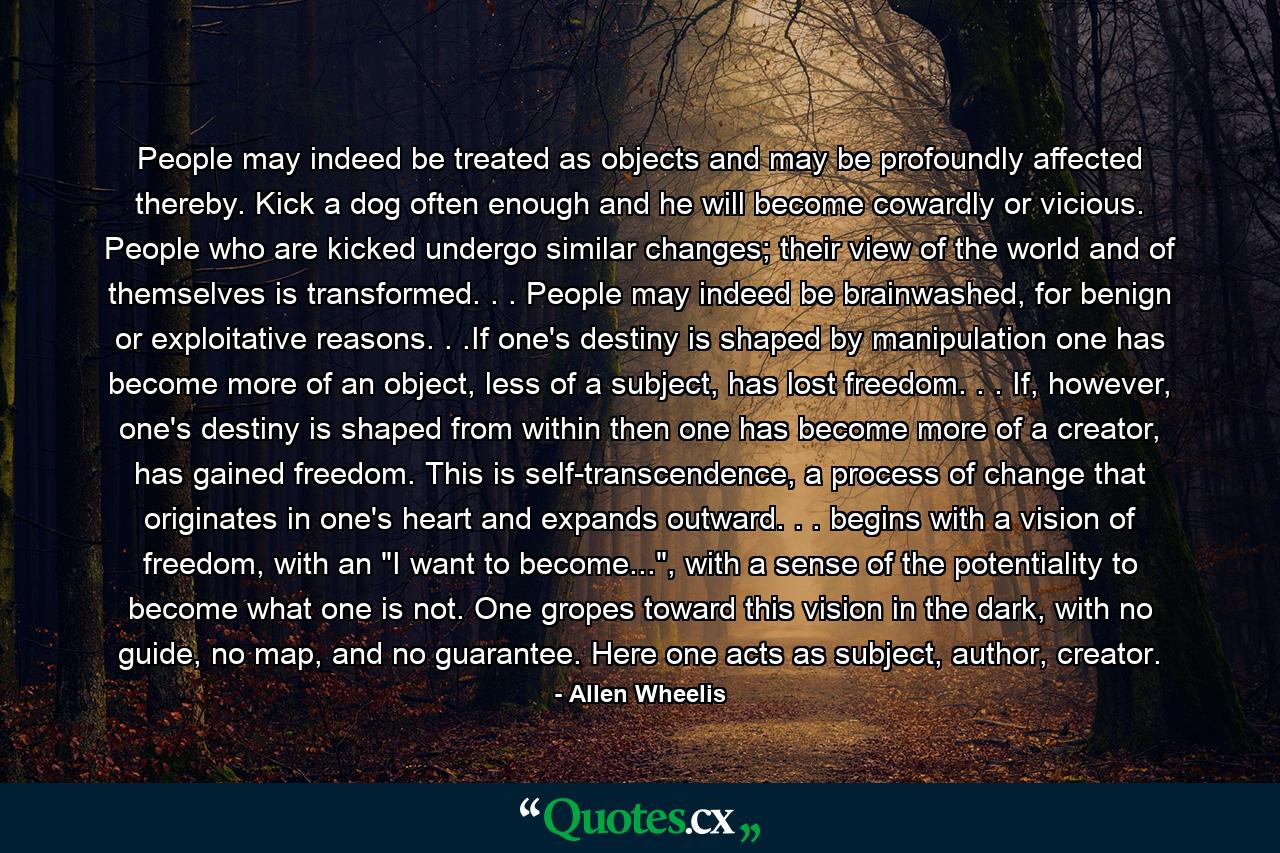 People may indeed be treated as objects and may be profoundly affected thereby. Kick a dog often enough and he will become cowardly or vicious. People who are kicked undergo similar changes; their view of the world and of themselves is transformed. . . People may indeed be brainwashed, for benign or exploitative reasons. . .If one's destiny is shaped by manipulation one has become more of an object, less of a subject, has lost freedom. . . If, however, one's destiny is shaped from within then one has become more of a creator, has gained freedom. This is self-transcendence, a process of change that originates in one's heart and expands outward. . . begins with a vision of freedom, with an 