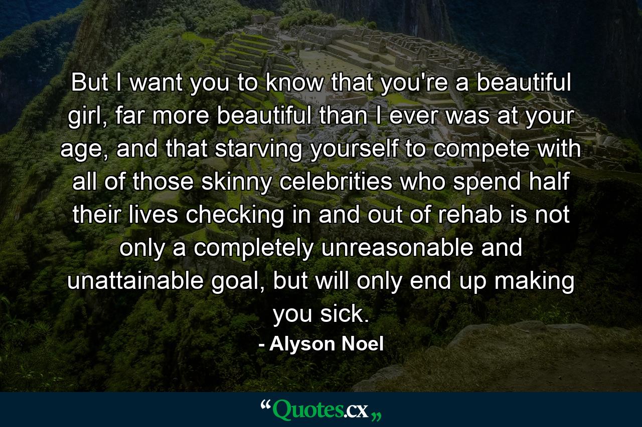 But I want you to know that you're a beautiful girl, far more beautiful than I ever was at your age, and that starving yourself to compete with all of those skinny celebrities who spend half their lives checking in and out of rehab is not only a completely unreasonable and unattainable goal, but will only end up making you sick. - Quote by Alyson Noel