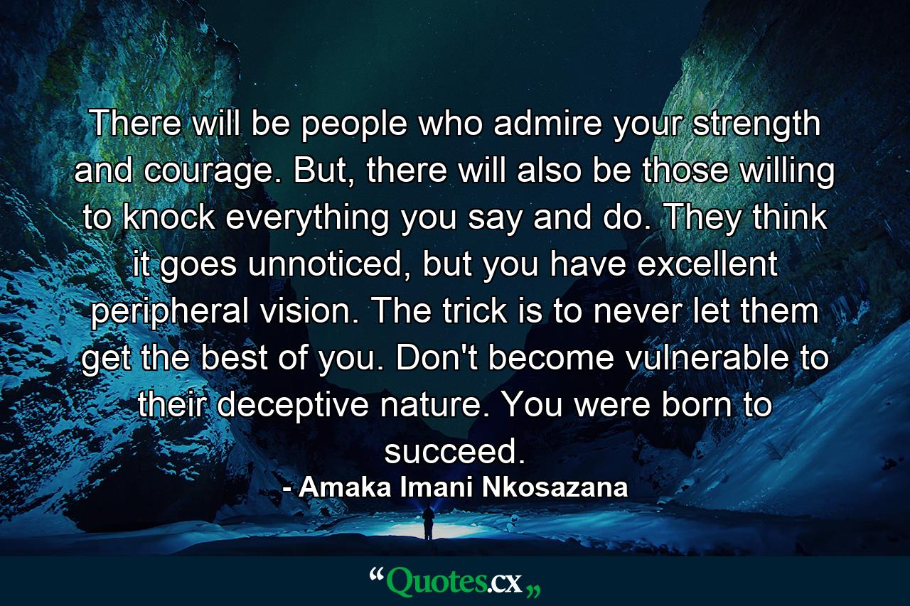 There will be people who admire your strength and courage. But, there will also be those willing to knock everything you say and do. They think it goes unnoticed, but you have excellent peripheral vision. The trick is to never let them get the best of you. Don't become vulnerable to their deceptive nature. You were born to succeed. - Quote by Amaka Imani Nkosazana