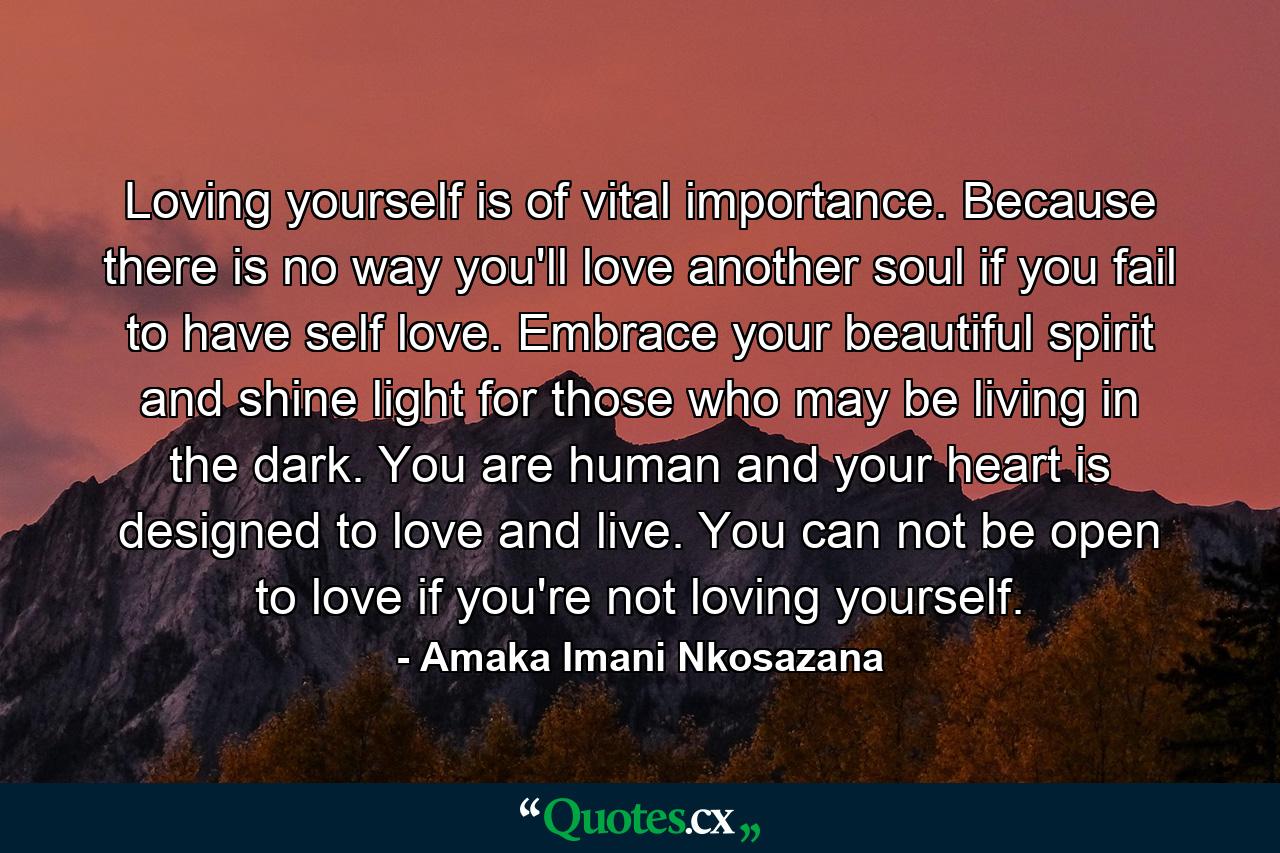 Loving yourself is of vital importance. Because there is no way you'll love another soul if you fail to have self love. Embrace your beautiful spirit and shine light for those who may be living in the dark. You are human and your heart is designed to love and live. You can not be open to love if you're not loving yourself. - Quote by Amaka Imani Nkosazana