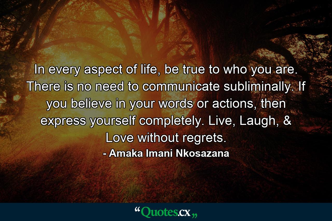 In every aspect of life, be true to who you are. There is no need to communicate subliminally. If you believe in your words or actions, then express yourself completely. Live, Laugh, & Love without regrets. - Quote by Amaka Imani Nkosazana