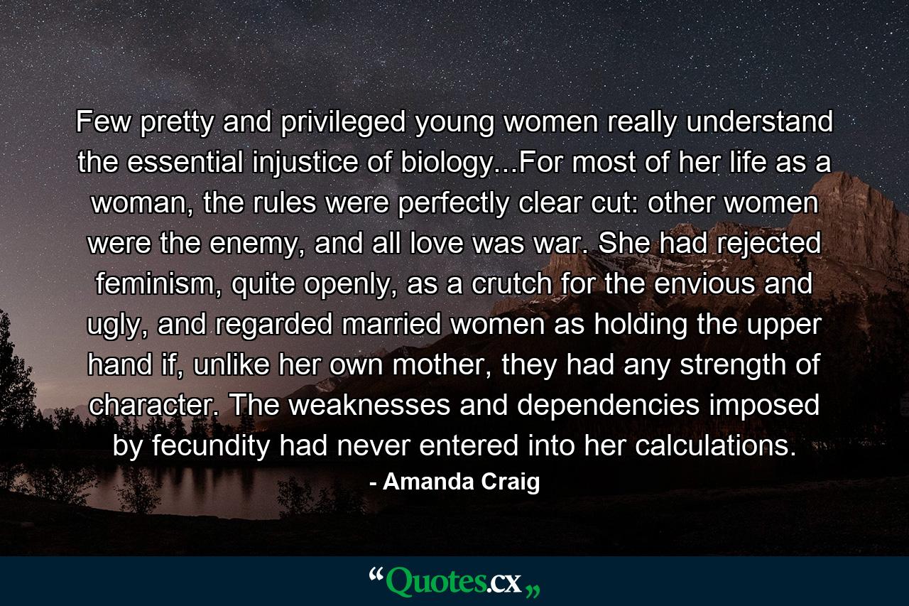 Few pretty and privileged young women really understand the essential injustice of biology...For most of her life as a woman, the rules were perfectly clear cut: other women were the enemy, and all love was war. She had rejected feminism, quite openly, as a crutch for the envious and ugly, and regarded married women as holding the upper hand if, unlike her own mother, they had any strength of character. The weaknesses and dependencies imposed by fecundity had never entered into her calculations. - Quote by Amanda Craig