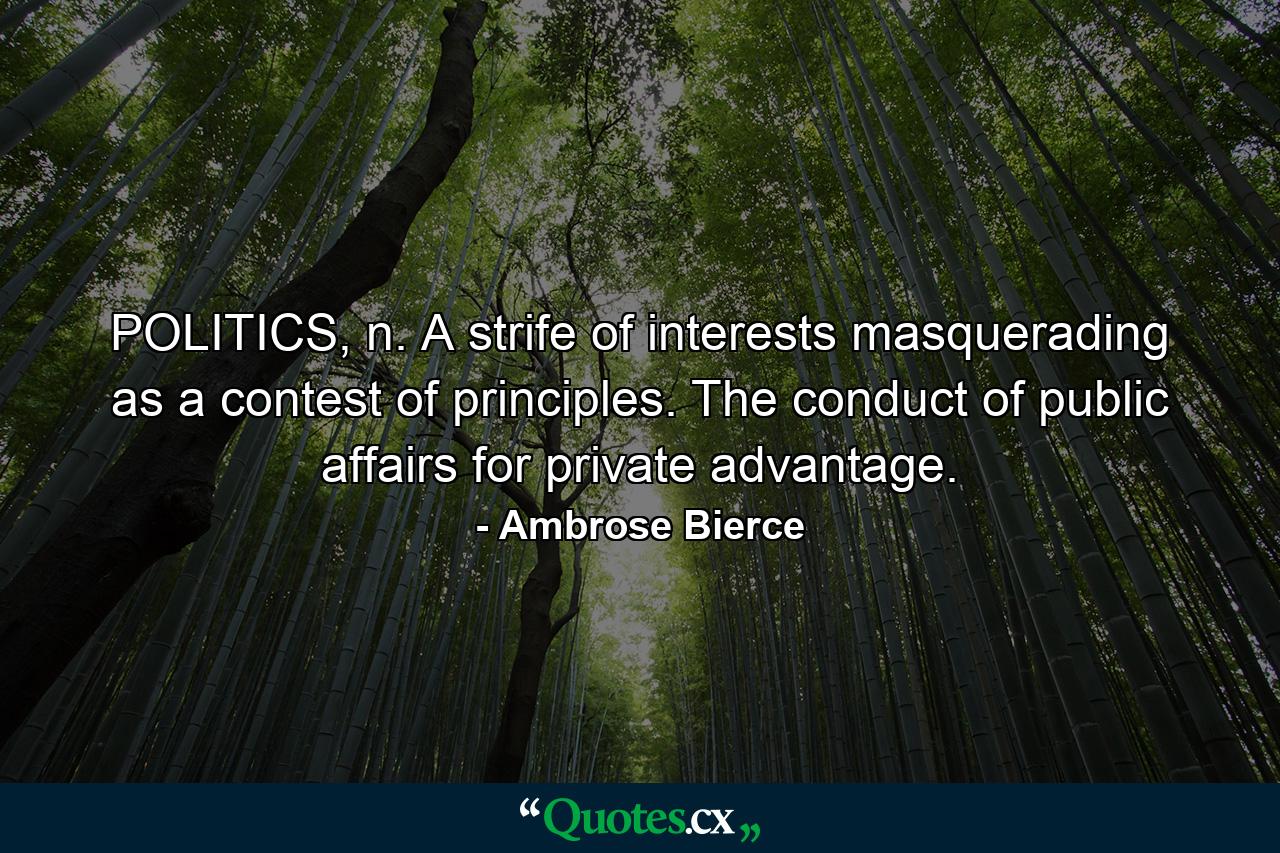 POLITICS, n. A strife of interests masquerading as a contest of principles. The conduct of public affairs for private advantage. - Quote by Ambrose Bierce