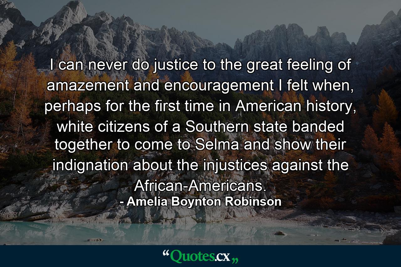 I can never do justice to the great feeling of amazement and encouragement I felt when, perhaps for the first time in American history, white citizens of a Southern state banded together to come to Selma and show their indignation about the injustices against the African-Americans. - Quote by Amelia Boynton Robinson